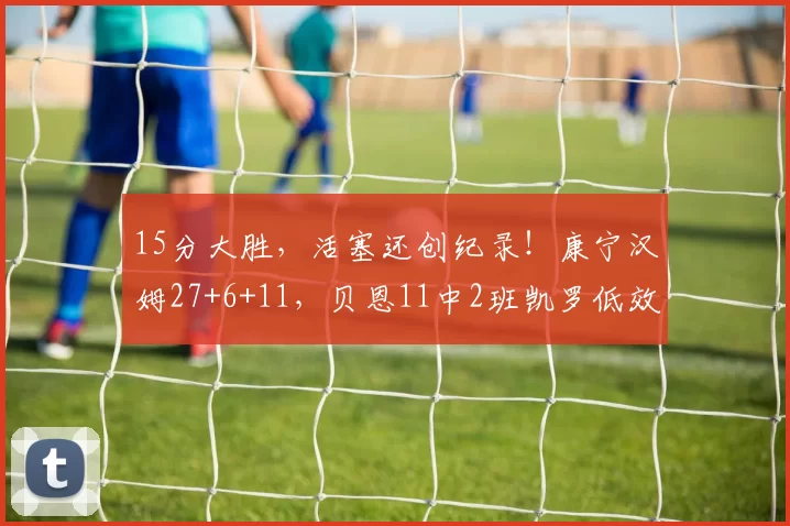 15分大胜，活塞还创纪录！康宁汉姆27+6+11，贝恩11中2班凯罗低效