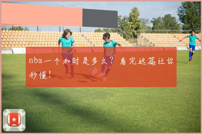 nba一个加时是多久?看完这篇让你秒懂!