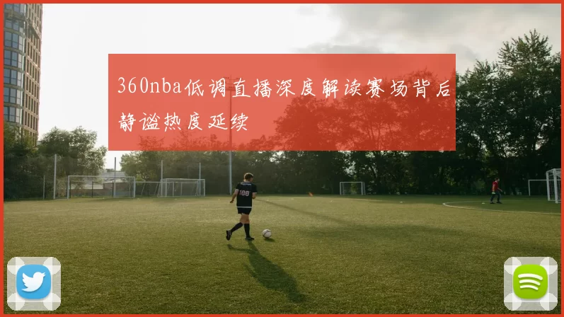 360nba低调直播深度解读赛场背后静谧热度延续