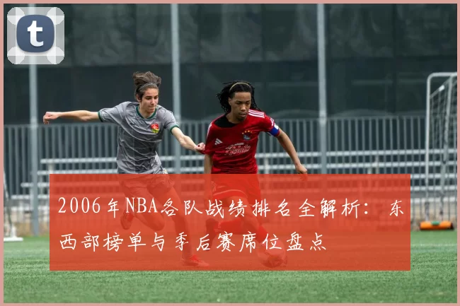 2006年NBA各队战绩排名全解析：东西部榜单与季后赛席位盘点