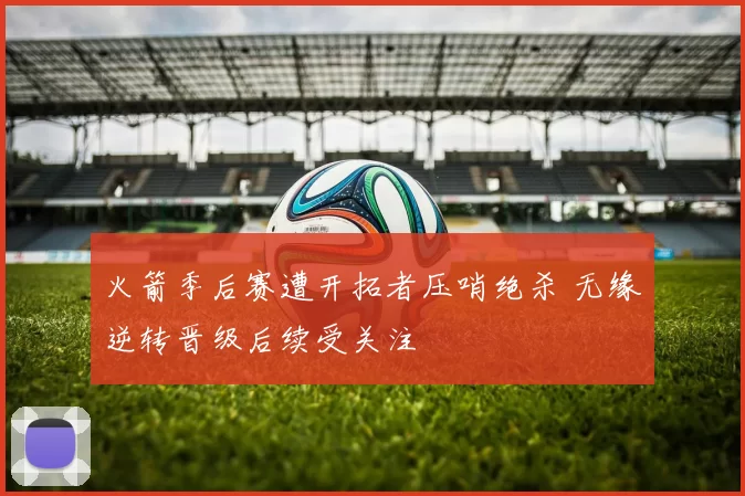 火箭季后赛遭开拓者压哨绝杀 无缘逆转晋级后续受关注