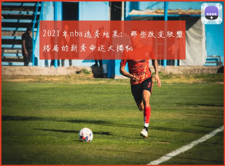 2021年nba选秀结果：那些改变联盟格局的新秀命运大揭秘