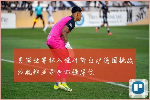 男篮世界杯八强对阵出炉德国挑战拉脱维亚争夺四强席位