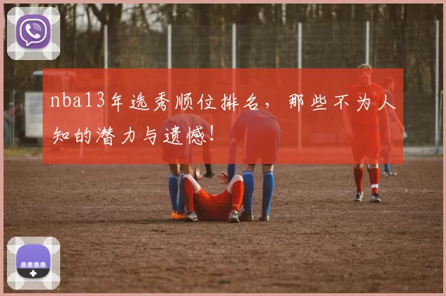 nba13年选秀顺位排名，那些不为人知的潜力与遗憾！