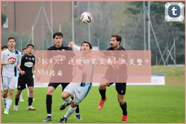 3队4人！连续四笔交易！改变整个NBA格局