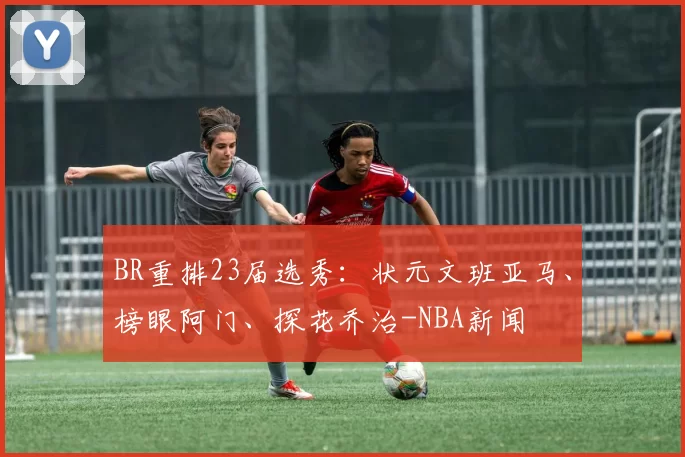 BR重排23届选秀:状元文班亚马、榜眼阿门、探花乔治-NBA新闻