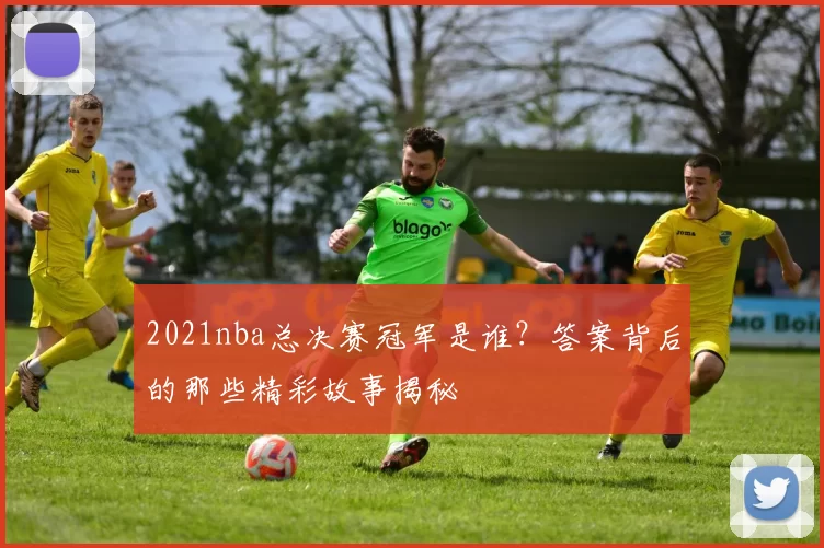 2021nba总决赛冠军是谁?答案背后的那些精彩故事揭秘