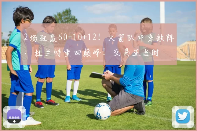 2场狂轰60+10+12!火箭队申京缺阵,杜兰特重回巅峰!交易正当时