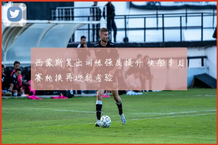 西蒙斯复出训练强度提升 快船季后赛轮换再迎新考验