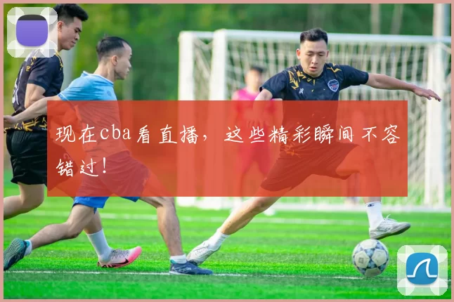 现在cba看直播，这些精彩瞬间不容错过！