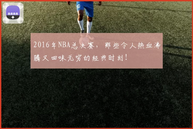 2016年NBA总决赛,那些令人热血沸腾又回味无穷的经典时刻!