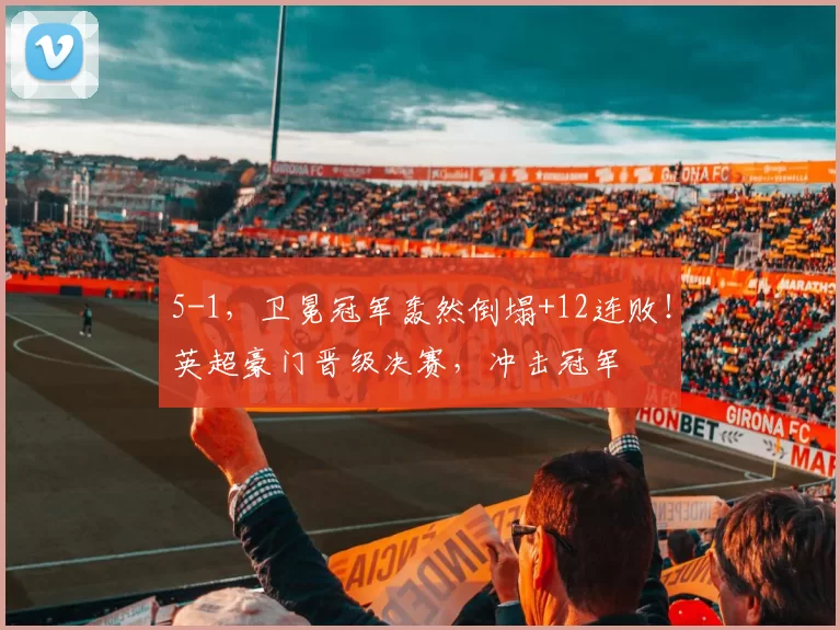 5-1，卫冕冠军轰然倒塌+12连败！英超豪门晋级决赛，冲击冠军