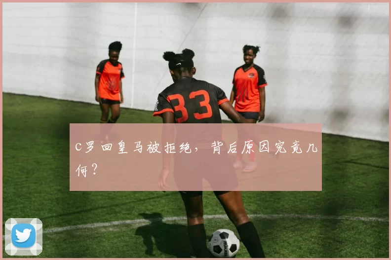 c罗回皇马被拒绝,背后原因究竟几何?