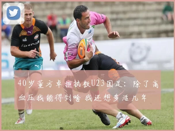 40岁董方卓拒执教U23国足:除了高血压我能得到啥 我还想多活几年