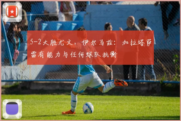 5-2大胜尤文，伊尔马兹：加拉塔萨雷有能力与任何球队抗衡