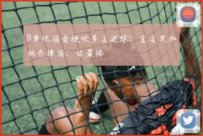 B费玩谐音梗吹多古进球：金古奖加纳乔捧场：你最棒