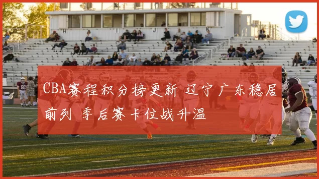 CBA赛程积分榜更新 辽宁广东稳居前列 季后赛卡位战升温