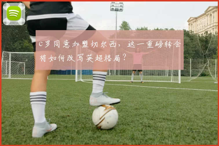 c罗同意加盟切尔西，这一重磅转会将如何改写英超格局？