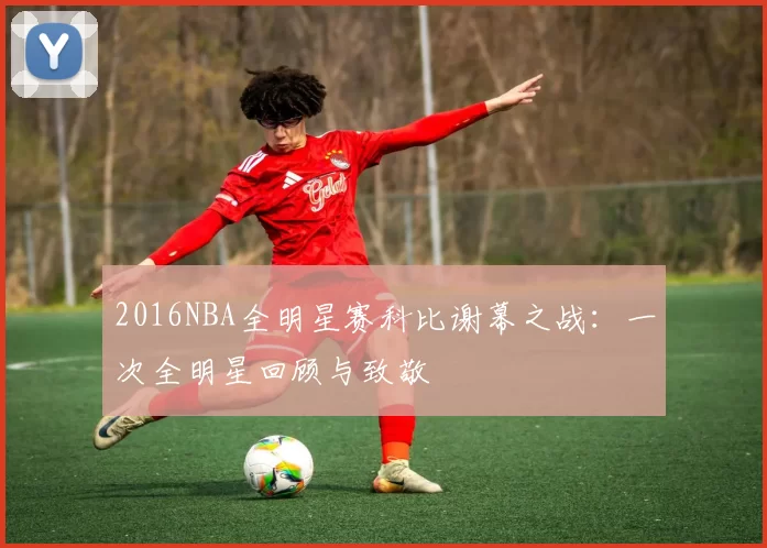 2016NBA全明星赛科比谢幕之战：一次全明星回顾与致敬