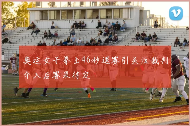 奥运女子拳击46秒退赛引关注裁判介入后赛果待定