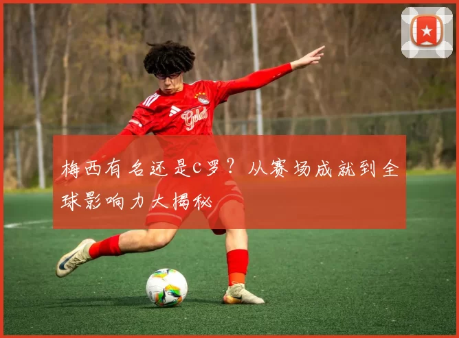 梅西有名还是c罗?从赛场成就到全球影响力大揭秘