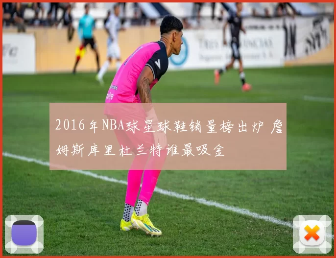 2016年NBA球星球鞋销量榜出炉 詹姆斯库里杜兰特谁最吸金