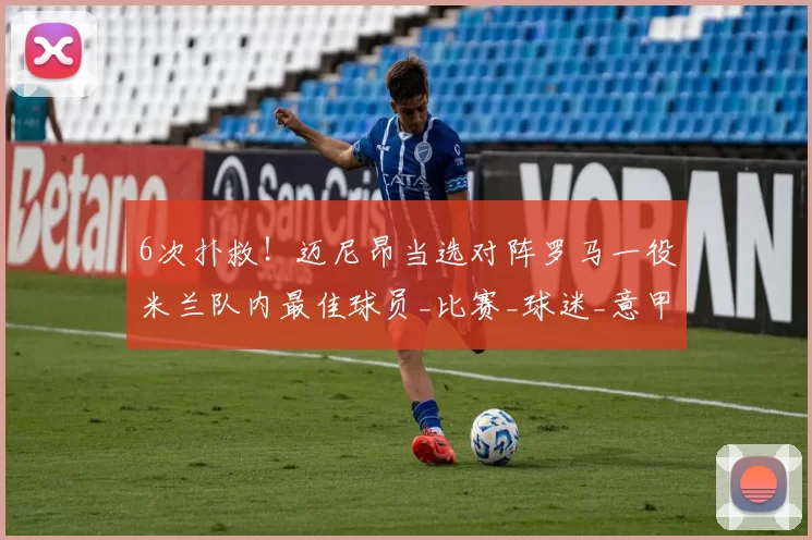 6次扑救！迈尼昂当选对阵罗马一役米兰队内最佳球员_比赛_球迷_意甲