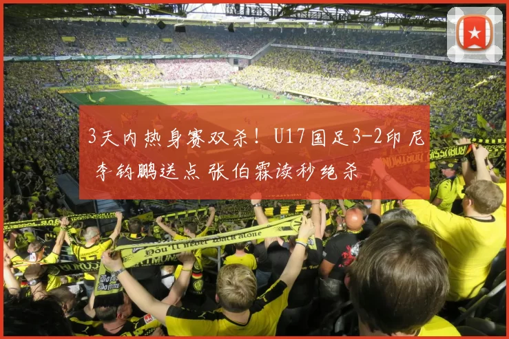 3天内热身赛双杀！U17国足3-2印尼 李钧鹏送点 张伯霖读秒绝杀