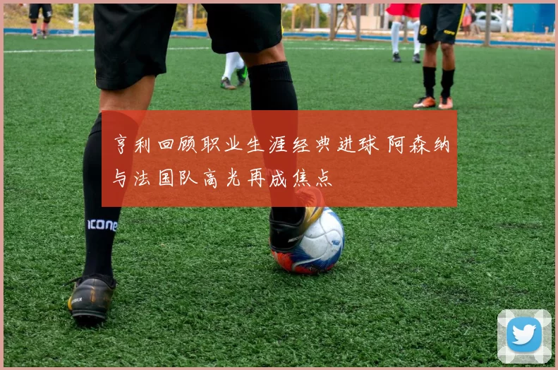 亨利回顾职业生涯经典进球 阿森纳与法国队高光再成焦点