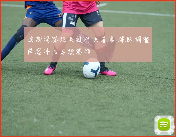 波斯湾赛场关键对决落幕 球队调整阵容冲击后续赛程