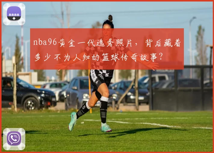 nba96黄金一代选秀照片，背后藏着多少不为人知的篮球传奇故事？