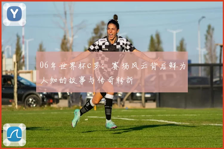 06年世界杯c罗:赛场风云背后鲜为人知的故事与传奇转折
