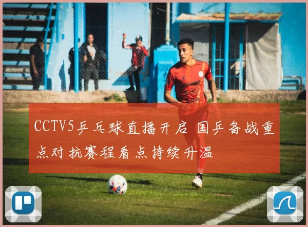 CCTV5乒乓球直播开启 国乒备战重点对抗赛程看点持续升温