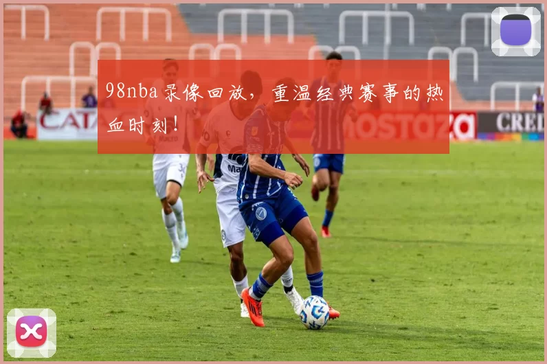 98nba录像回放，重温经典赛事的热血时刻！