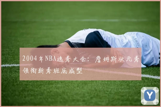 2004年NBA选秀大会:詹姆斯状元秀领衔新秀班底成型