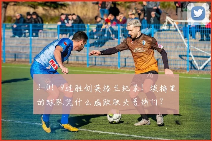 3-0！9连胜创英格兰纪录！埃梅里的球队凭什么成欧联头号热门？