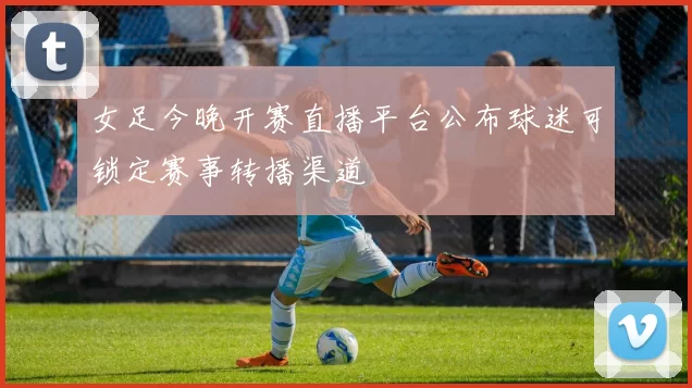 女足今晚开赛直播平台公布球迷可锁定赛事转播渠道