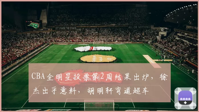 CBA全明星投票第2周结果出炉,徐杰出乎意料,胡明轩弯道超车