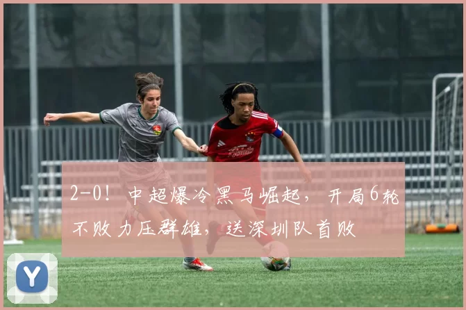 2-0！中超爆冷黑马崛起，开局6轮不败力压群雄，送深圳队首败