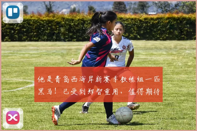 他是青岛西海岸新赛季教练组一匹黑马！已受到郑智重用，值得期待