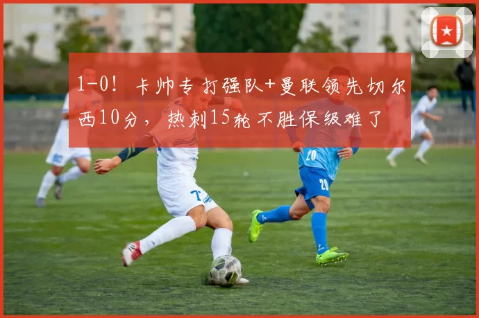 1-0！卡帅专打强队+曼联领先切尔西10分，热刺15轮不胜保级难了