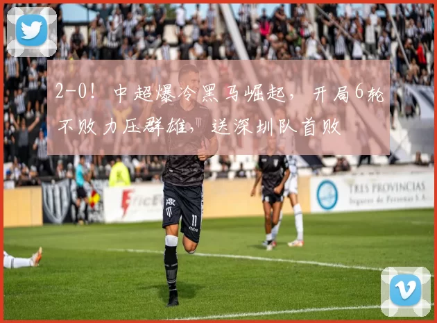 2-0！中超爆冷黑马崛起，开局6轮不败力压群雄，送深圳队首败