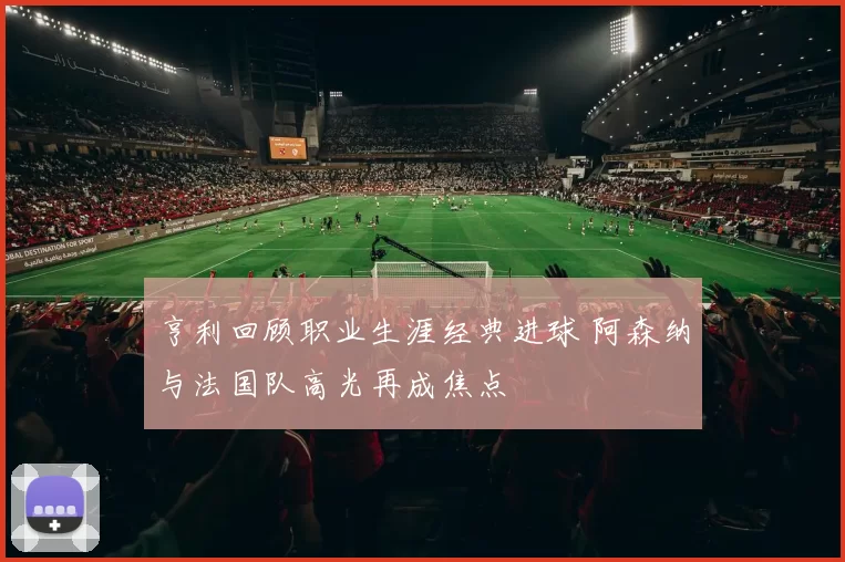 亨利回顾职业生涯经典进球 阿森纳与法国队高光再成焦点