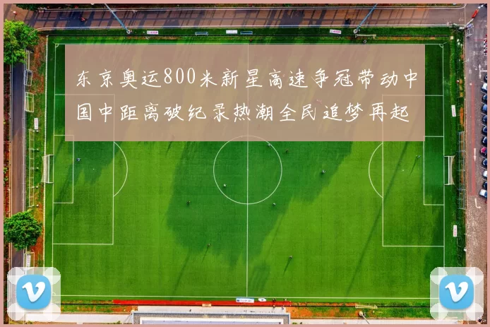 东京奥运800米新星高速争冠带动中国中距离破纪录热潮全民追梦再起