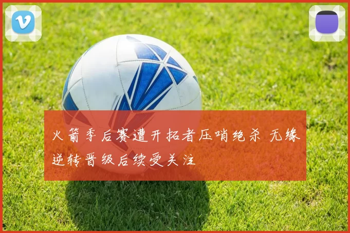 火箭季后赛遭开拓者压哨绝杀 无缘逆转晋级后续受关注