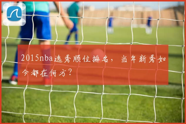 2015nba选秀顺位排名,当年新秀如今都在何方?