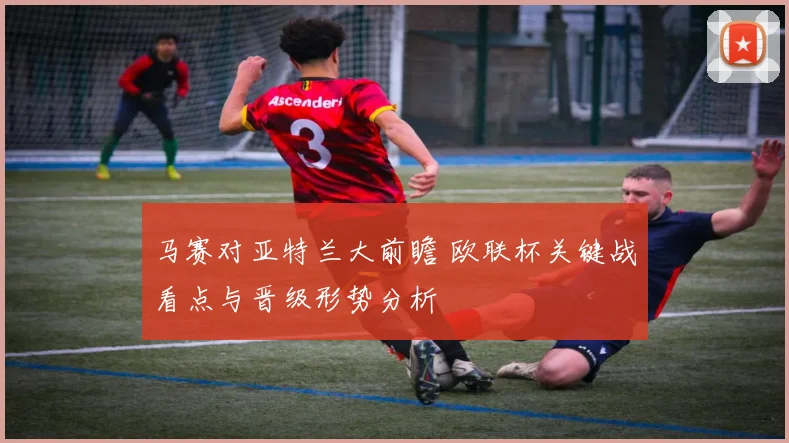 马赛对亚特兰大前瞻 欧联杯关键战看点与晋级形势分析