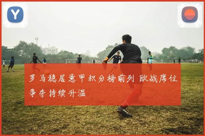 罗马稳居意甲积分榜前列 欧战席位争夺持续升温