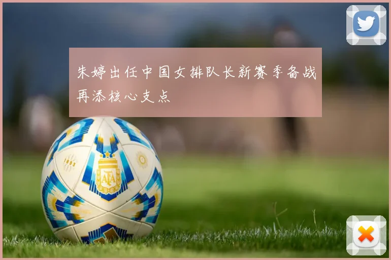 朱婷出任中国女排队长新赛季备战再添核心支点