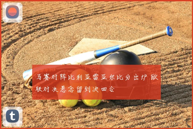 马赛对阵比利亚雷亚尔比分出炉 欧联对决悬念留到次回合